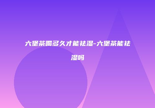 六堡茶喝多久才能祛湿-六堡茶能祛湿吗