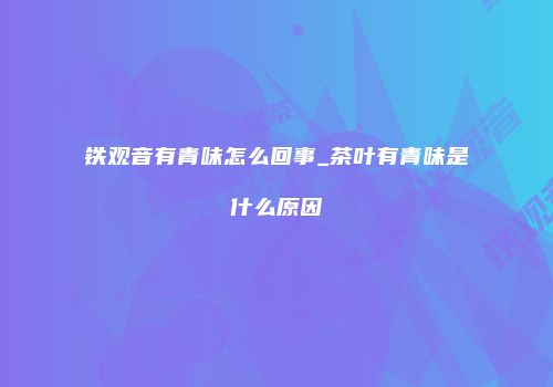 铁观音有青味怎么回事_茶叶有青味是什么原因