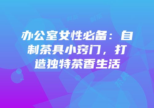 办公室女性必备：自制茶具小窍门，打造独特茶香生活