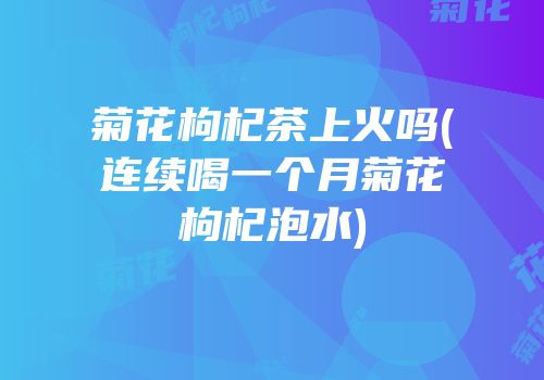 菊花枸杞茶上火吗(连续喝一个月菊花枸杞泡水)