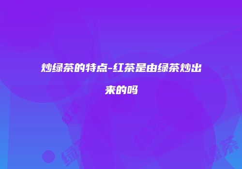 炒绿茶的特点-红茶是由绿茶炒出来的吗