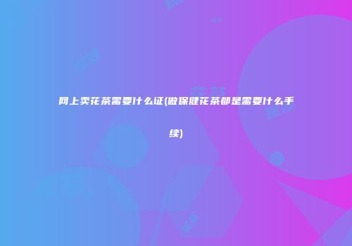 网上卖花茶需要什么证(做保健花茶都是需要什么手续)
