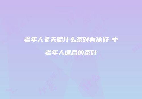 老年人冬天喝什么茶对身体好-中老年人适合的茶叶