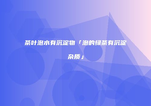 茶叶泡水有沉淀物「泡的绿茶有沉淀杂质」