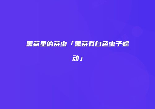 黑茶里的茶虫「黑茶有白色虫子蠕动」