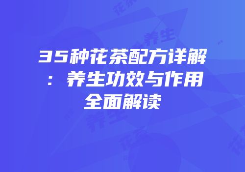 35种花茶配方详解：养生功效与作用全面解读