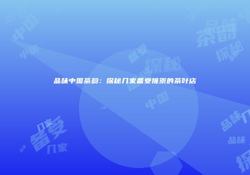 品味中国茶韵：探秘几家备受推崇的茶叶店