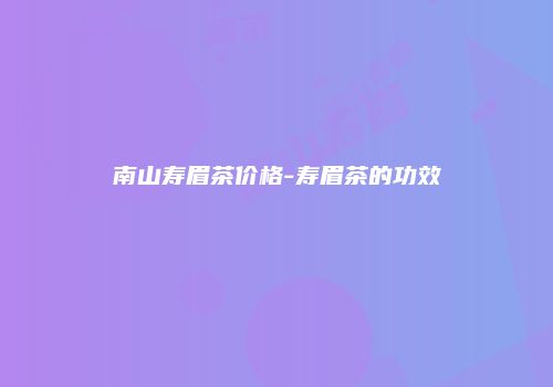 南山寿眉茶价格-寿眉茶的功效