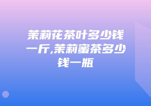 茉莉花茶叶多少钱一斤,茉莉蜜茶多少钱一瓶