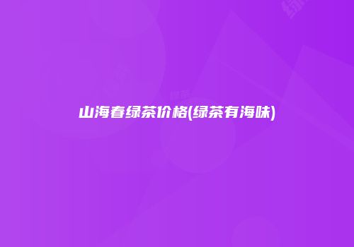 山海春绿茶价格(绿茶有海味)