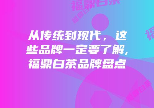 从传统到现代，这些品牌一定要了解,福鼎白茶品牌盘点