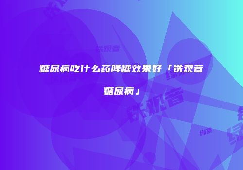 糖尿病吃什么药降糖效果好「铁观音糖尿病」