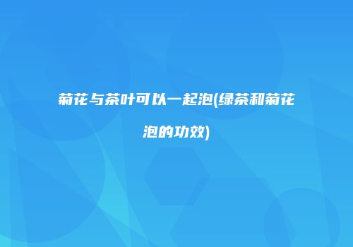 菊花与茶叶可以一起泡(绿茶和菊花泡的功效)