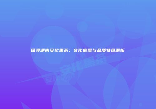 探寻湖南安化黑茶：文化底蕴与品质特色解析