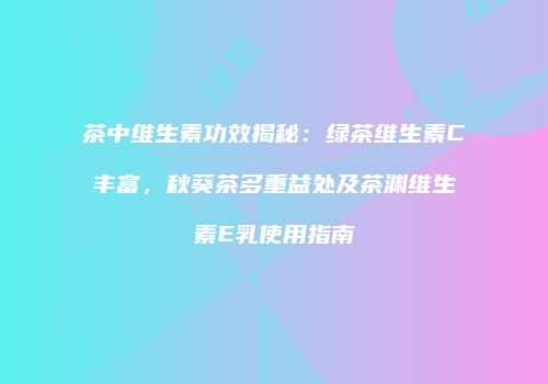 茶中维生素功效揭秘：绿茶维生素C丰富，秋葵茶多重益处及茶渊维生素E乳使用指南