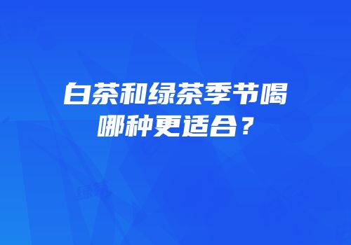 白茶和绿茶季节喝哪种更适合？