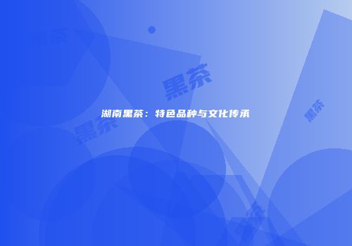 湖南黑茶：特色品种与文化传承