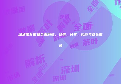 深圳茶叶市场全面解析：数量、分布、规模与特色市场
