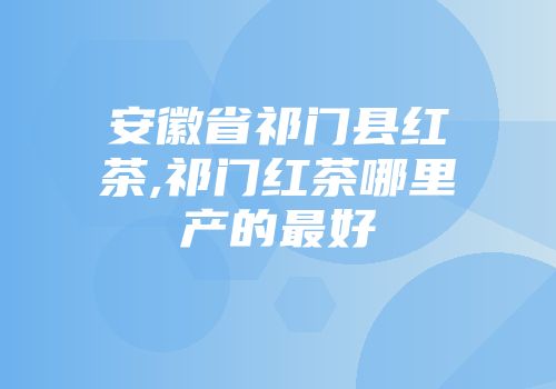 安徽省祁门县红茶,祁门红茶哪里产的最好