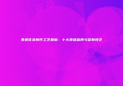 茉莉花茶制作工艺解析：十大顶级品牌与窨制技艺