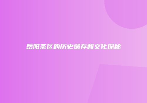 岳阳茶区的历史遗存和文化探秘