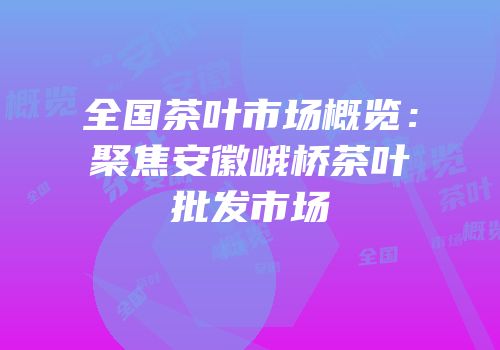 全国茶叶市场概览：聚焦安徽峨桥茶叶批发市场
