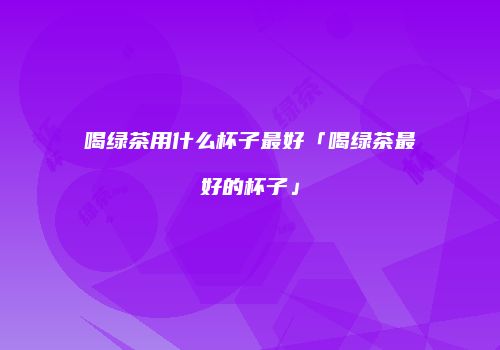 喝绿茶用什么杯子最好「喝绿茶最好的杯子」