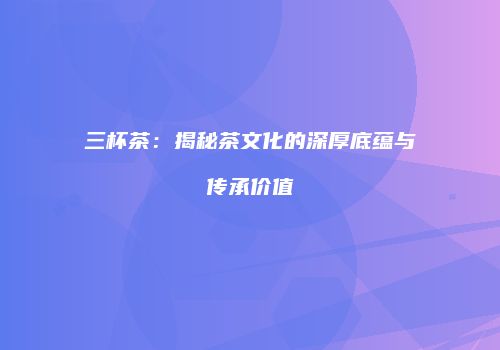 三杯茶：揭秘茶文化的深厚底蕴与传承价值