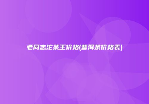 老同志沱茶王价格(普洱茶价格表)