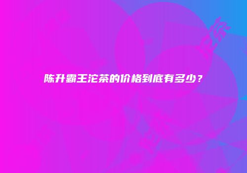 陈升霸王沱茶的价格到底有多少？