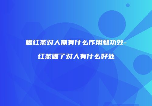 喝红茶对人体有什么作用和功效-红茶喝了对人有什么好处