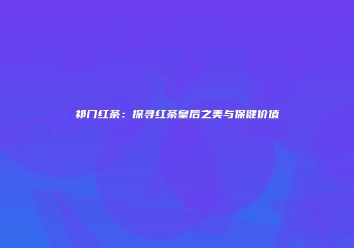 祁门红茶：探寻红茶皇后之美与保健价值