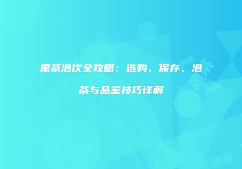 黑茶泡饮全攻略：选购、保存、泡茶与品鉴技巧详解
