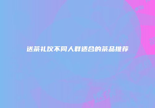 送茶礼仪不同人群适合的茶品推荐