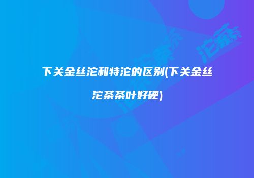 下关金丝沱和特沱的区别(下关金丝沱茶茶叶好硬)