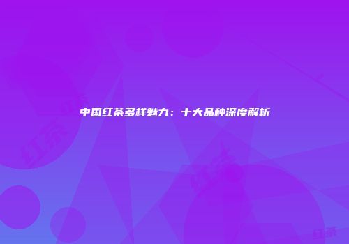 中国红茶多样魅力：十大品种深度解析