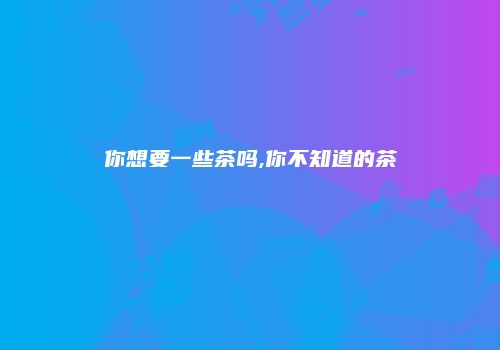 你想要一些茶吗,你不知道的茶