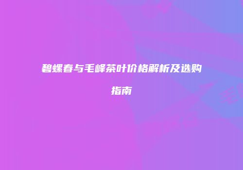 碧螺春与毛峰茶叶价格解析及选购指南