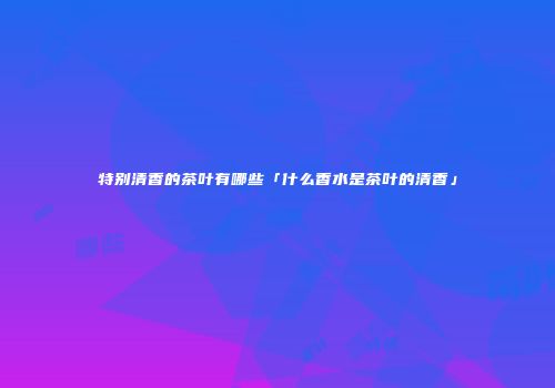 特别清香的茶叶有哪些「什么香水是茶叶的清香」
