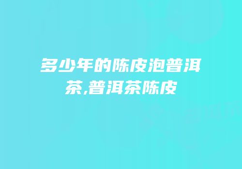 多少年的陈皮泡普洱茶,普洱茶陈皮