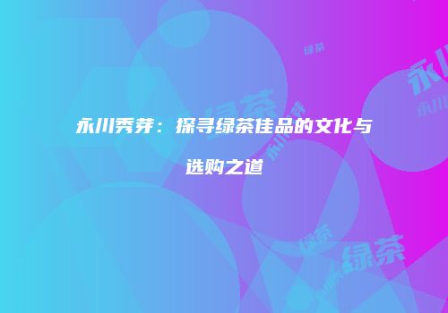 永川秀芽：探寻绿茶佳品的文化与选购之道