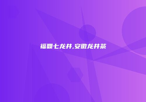 福鼎七龙井,安徽龙井茶