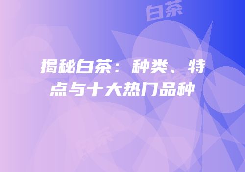 揭秘白茶：种类、特点与十大热门品种