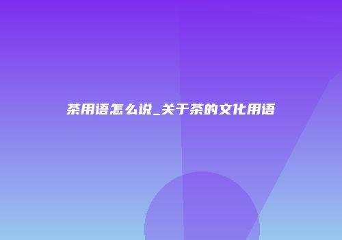 茶用语怎么说_关于茶的文化用语