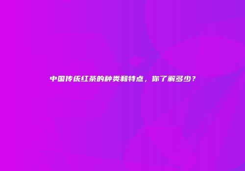 中国传统红茶的种类和特点，你了解多少？