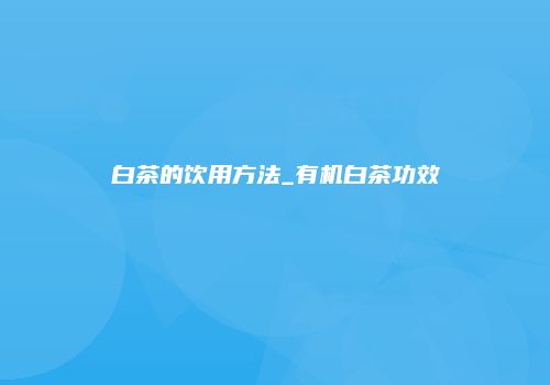 白茶的饮用方法_有机白茶功效
