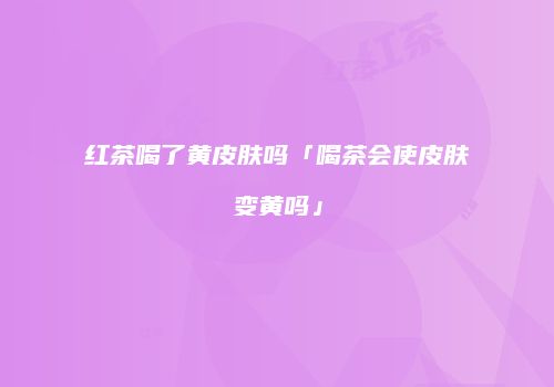 红茶喝了黄皮肤吗「喝茶会使皮肤变黄吗」