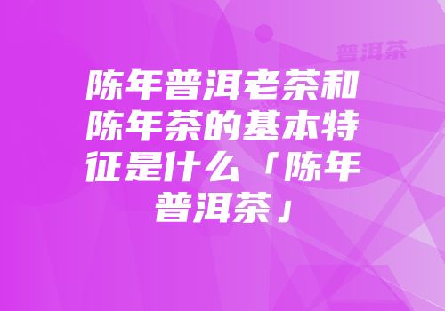 陈年普洱老茶和陈年茶的基本特征是什么「陈年普洱茶」