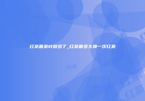 红茶菌茶叶放多了_红茶菌多久换一次红茶