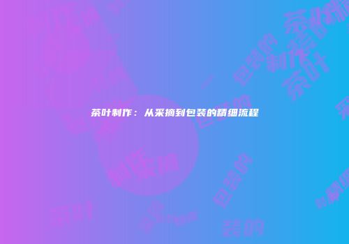 茶叶制作：从采摘到包装的精细流程